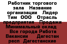 Работник торгового зала › Название организации ­ Лидер Тим, ООО › Отрасль предприятия ­ Продажи › Минимальный оклад ­ 1 - Все города Работа » Вакансии   . Дагестан респ.,Дагестанские Огни г.